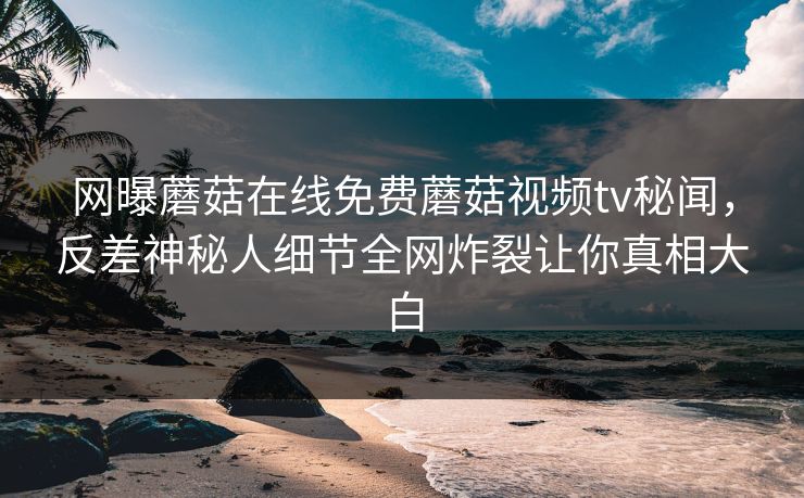 网曝蘑菇在线免费蘑菇视频tv秘闻，反差神秘人细节全网炸裂让你真相大白