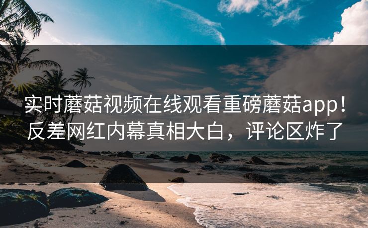 实时蘑菇视频在线观看重磅蘑菇app！反差网红内幕真相大白，评论区炸了