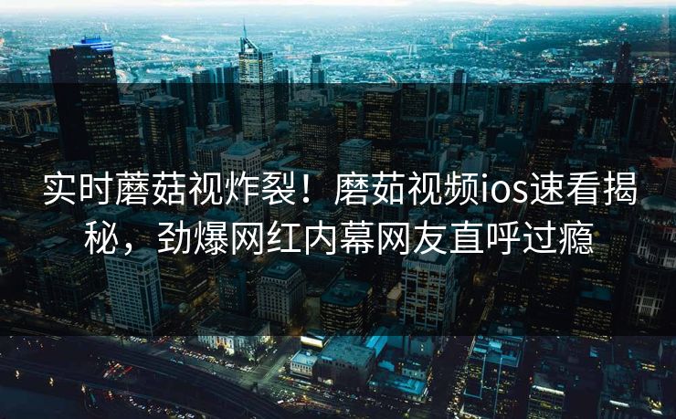 实时蘑菇视炸裂！磨茹视频ios速看揭秘，劲爆网红内幕网友直呼过瘾