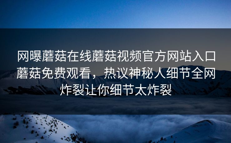 网曝蘑菇在线蘑菇视频官方网站入口蘑菇免费观看，热议神秘人细节全网炸裂让你细节太炸裂