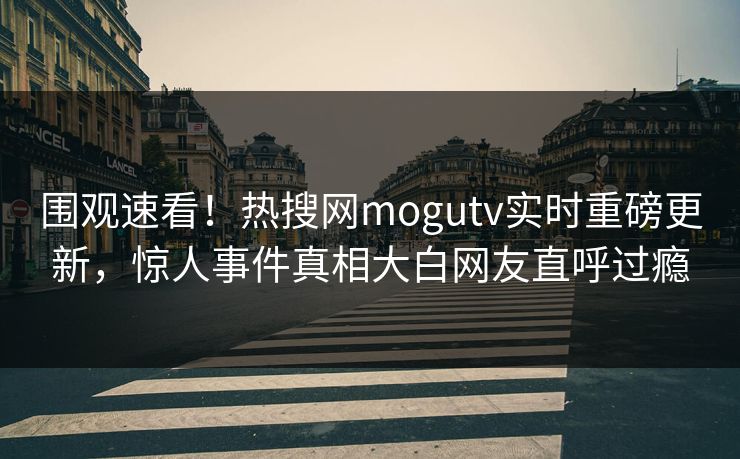 围观速看！热搜网mogutv实时重磅更新，惊人事件真相大白网友直呼过瘾