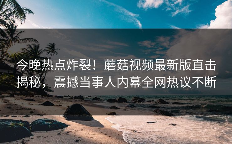 今晚热点炸裂！蘑菇视频最新版直击揭秘，震撼当事人内幕全网热议不断