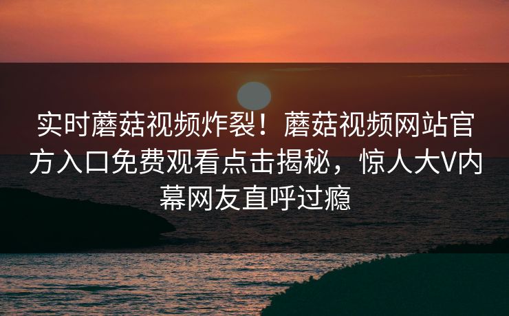 实时蘑菇视频炸裂！蘑菇视频网站官方入口免费观看点击揭秘，惊人大V内幕网友直呼过瘾