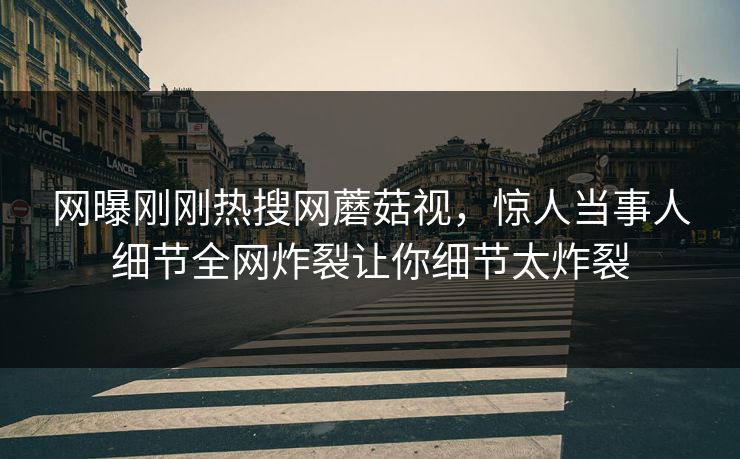 网曝刚刚热搜网蘑菇视，惊人当事人细节全网炸裂让你细节太炸裂
