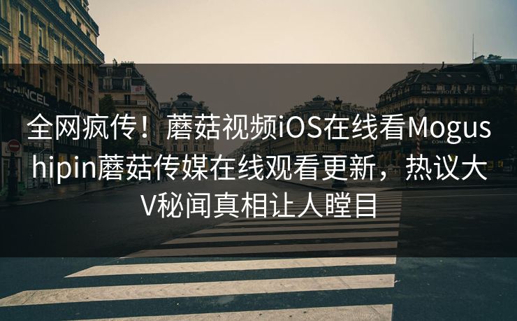 全网疯传！蘑菇视频iOS在线看Mogushipin蘑菇传媒在线观看更新，热议大V秘闻真相让人瞠目
