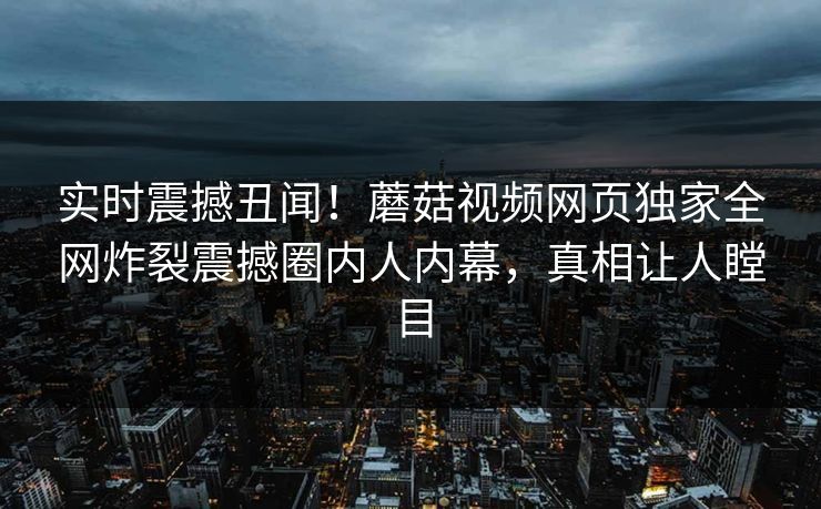 实时震撼丑闻！蘑菇视频网页独家全网炸裂震撼圈内人内幕，真相让人瞠目