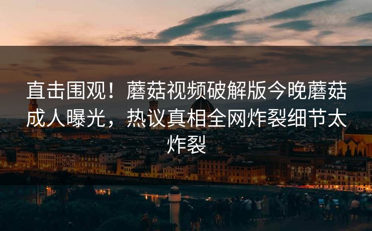 直击围观！蘑菇视频破解版今晚蘑菇成人曝光，热议真相全网炸裂细节太炸裂