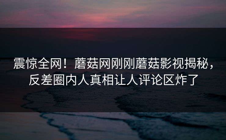 震惊全网！蘑菇网刚刚蘑菇影视揭秘，反差圈内人真相让人评论区炸了