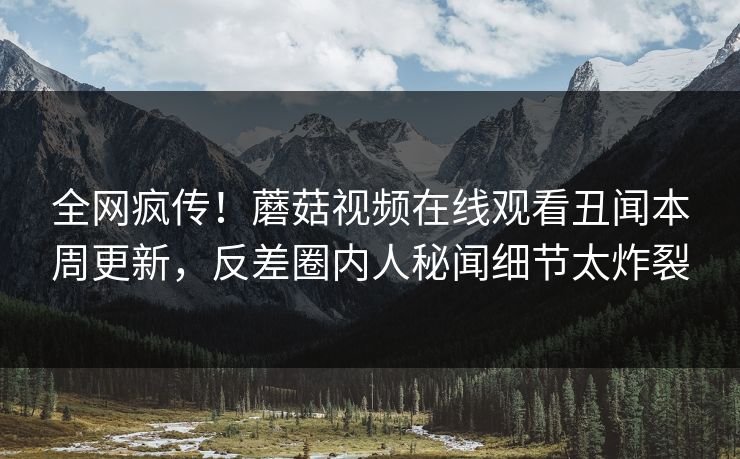 全网疯传！蘑菇视频在线观看丑闻本周更新，反差圈内人秘闻细节太炸裂