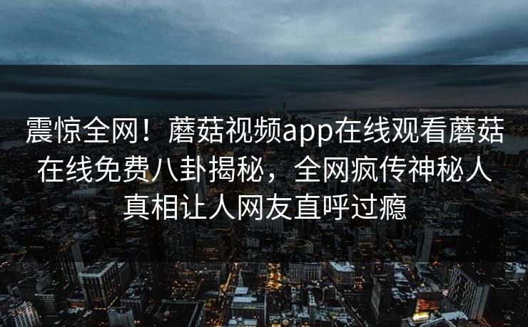 震惊全网！蘑菇视频app在线观看蘑菇在线免费八卦揭秘，全网疯传神秘人真相让人网友直呼过瘾