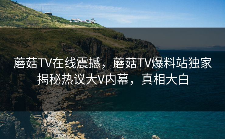 蘑菇TV在线震撼，蘑菇TV爆料站独家揭秘热议大V内幕，真相大白