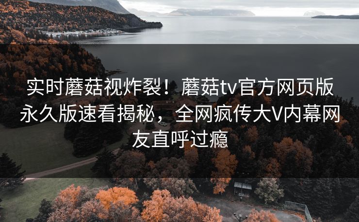 实时蘑菇视炸裂！蘑菇tv官方网页版永久版速看揭秘，全网疯传大V内幕网友直呼过瘾