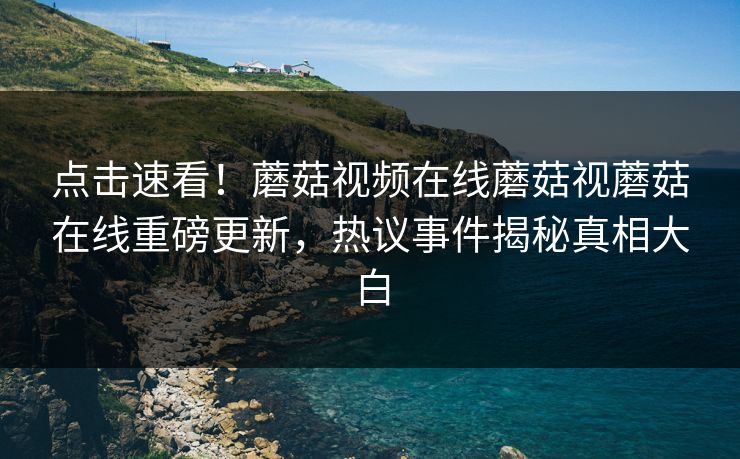 点击速看！蘑菇视频在线蘑菇视蘑菇在线重磅更新，热议事件揭秘真相大白