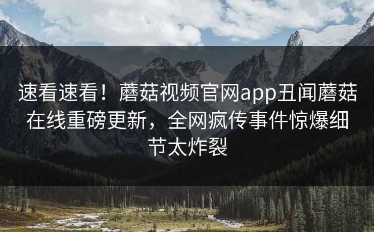 速看速看！蘑菇视频官网app丑闻蘑菇在线重磅更新，全网疯传事件惊爆细节太炸裂