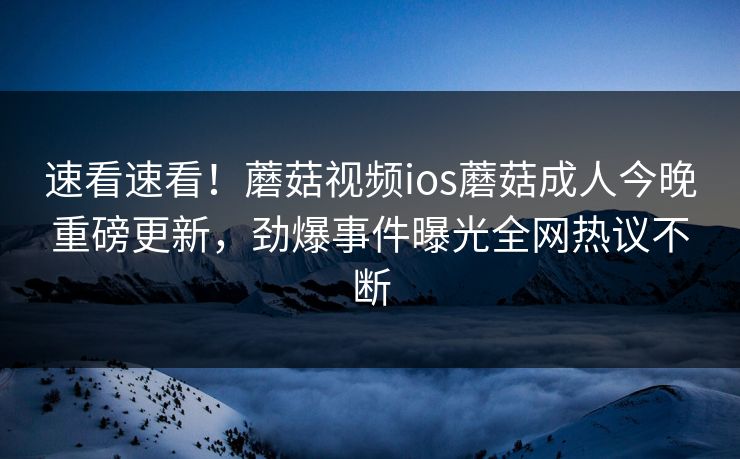 速看速看！蘑菇视频ios蘑菇成人今晚重磅更新，劲爆事件曝光全网热议不断