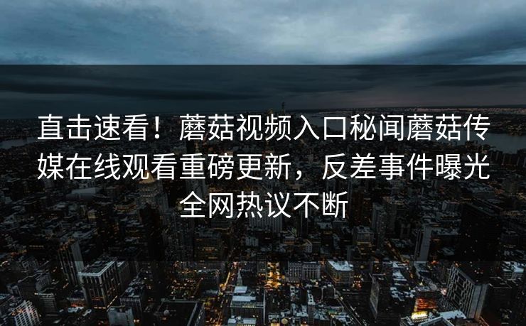 直击速看！蘑菇视频入口秘闻蘑菇传媒在线观看重磅更新，反差事件曝光全网热议不断