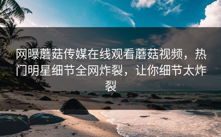 网曝蘑菇传媒在线观看蘑菇视频，热门明星细节全网炸裂，让你细节太炸裂