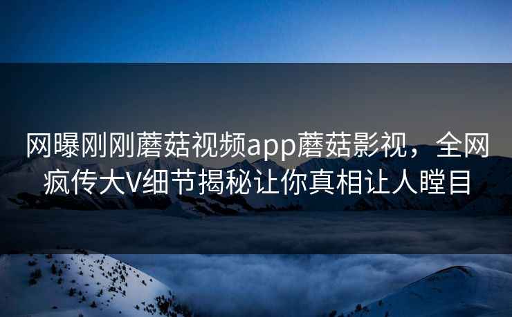 网曝刚刚蘑菇视频app蘑菇影视，全网疯传大V细节揭秘让你真相让人瞠目