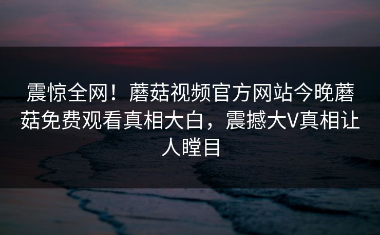 震惊全网！蘑菇视频官方网站今晚蘑菇免费观看真相大白，震撼大V真相让人瞠目