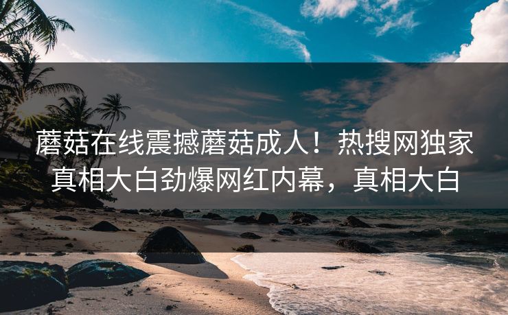蘑菇在线震撼蘑菇成人！热搜网独家真相大白劲爆网红内幕，真相大白