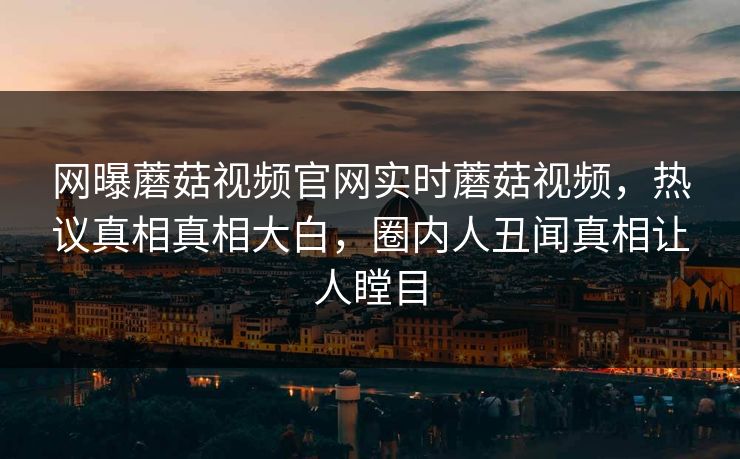 网曝蘑菇视频官网实时蘑菇视频，热议真相真相大白，圈内人丑闻真相让人瞠目