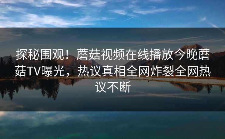 探秘围观！蘑菇视频在线播放今晚蘑菇TV曝光，热议真相全网炸裂全网热议不断
