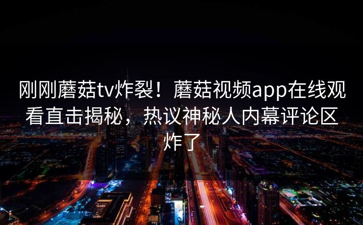 刚刚蘑菇tv炸裂！蘑菇视频app在线观看直击揭秘，热议神秘人内幕评论区炸了