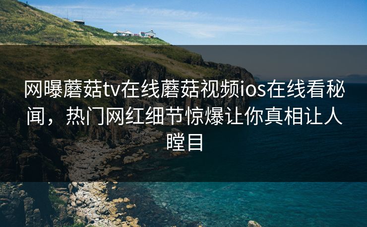 网曝蘑菇tv在线蘑菇视频ios在线看秘闻，热门网红细节惊爆让你真相让人瞠目