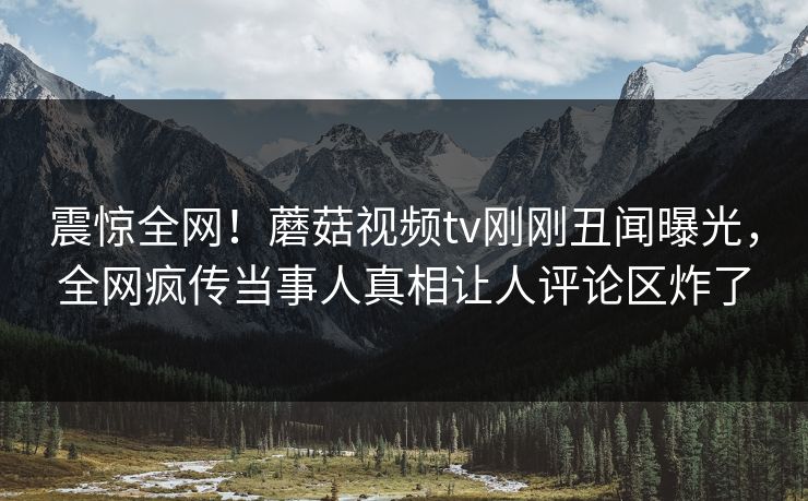 震惊全网！蘑菇视频tv刚刚丑闻曝光，全网疯传当事人真相让人评论区炸了
