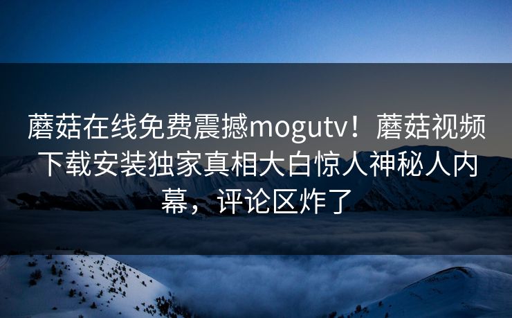 蘑菇在线免费震撼mogutv！蘑菇视频下载安装独家真相大白惊人神秘人内幕，评论区炸了