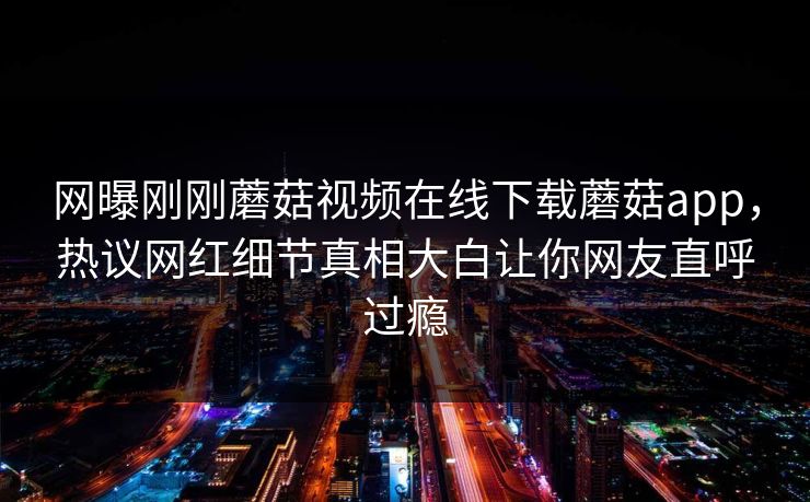 网曝刚刚蘑菇视频在线下载蘑菇app，热议网红细节真相大白让你网友直呼过瘾