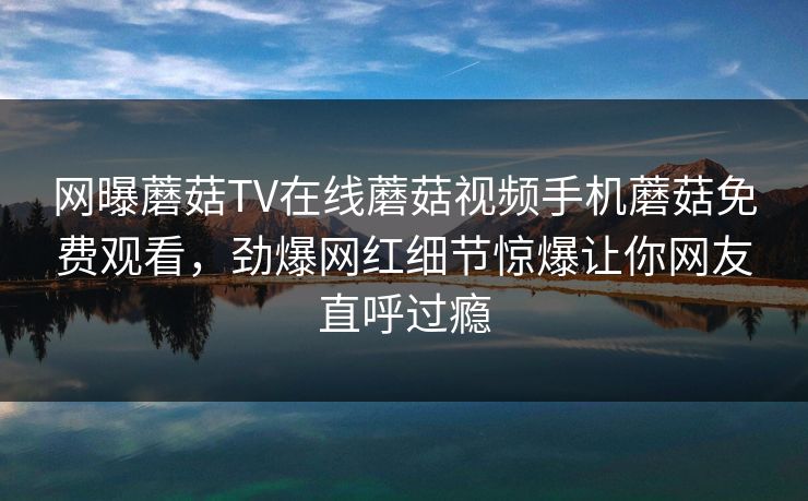 网曝蘑菇TV在线蘑菇视频手机蘑菇免费观看，劲爆网红细节惊爆让你网友直呼过瘾