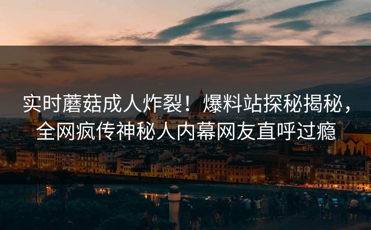 实时蘑菇成人炸裂！爆料站探秘揭秘，全网疯传神秘人内幕网友直呼过瘾
