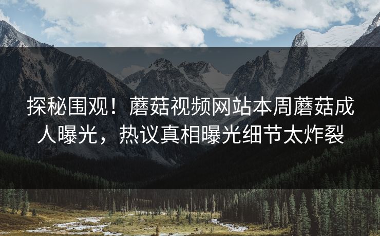 探秘围观！蘑菇视频网站本周蘑菇成人曝光，热议真相曝光细节太炸裂