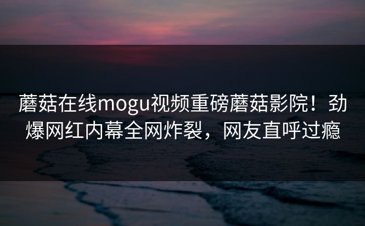 蘑菇在线mogu视频重磅蘑菇影院！劲爆网红内幕全网炸裂，网友直呼过瘾