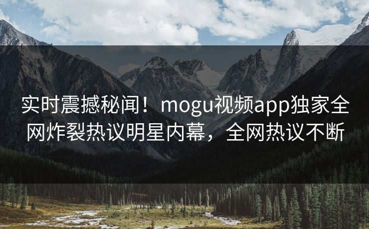 实时震撼秘闻！mogu视频app独家全网炸裂热议明星内幕，全网热议不断