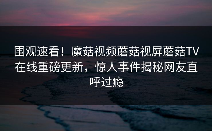 围观速看！魔菇视频蘑菇视屏蘑菇TV在线重磅更新，惊人事件揭秘网友直呼过瘾