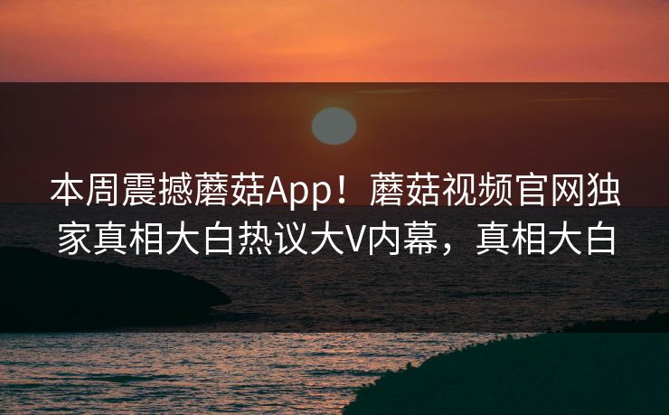 本周震撼蘑菇App！蘑菇视频官网独家真相大白热议大V内幕，真相大白