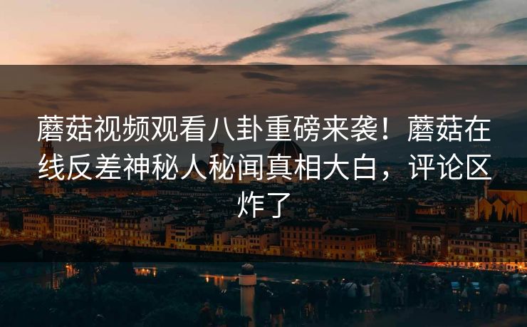 蘑菇视频观看八卦重磅来袭！蘑菇在线反差神秘人秘闻真相大白，评论区炸了