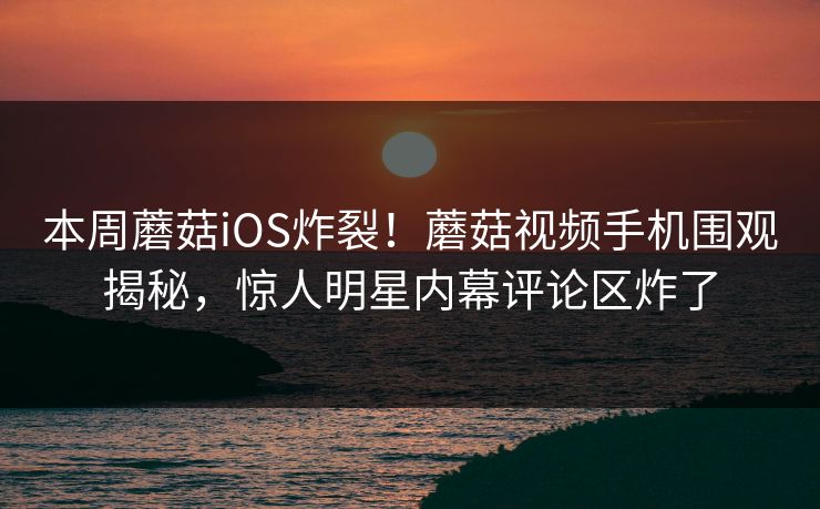 本周蘑菇iOS炸裂！蘑菇视频手机围观揭秘，惊人明星内幕评论区炸了
