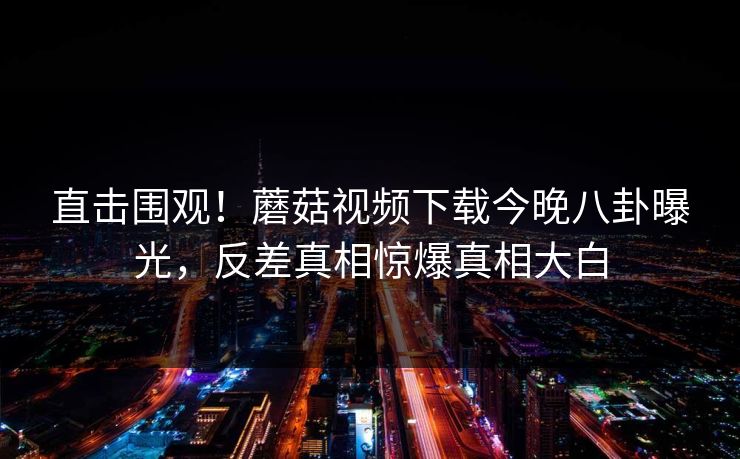 直击围观！蘑菇视频下载今晚八卦曝光，反差真相惊爆真相大白