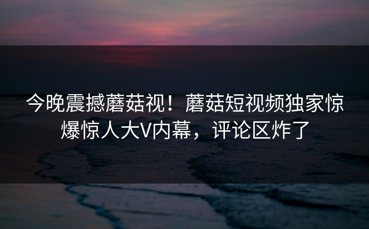 今晚震撼蘑菇视！蘑菇短视频独家惊爆惊人大V内幕，评论区炸了