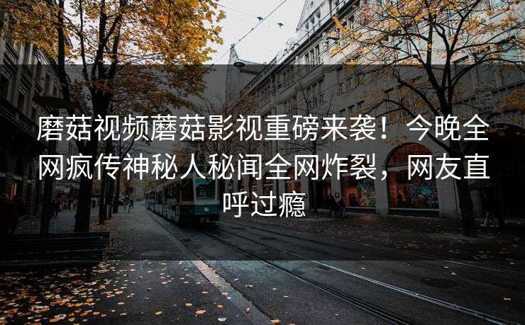 磨菇视频蘑菇影视重磅来袭！今晚全网疯传神秘人秘闻全网炸裂，网友直呼过瘾