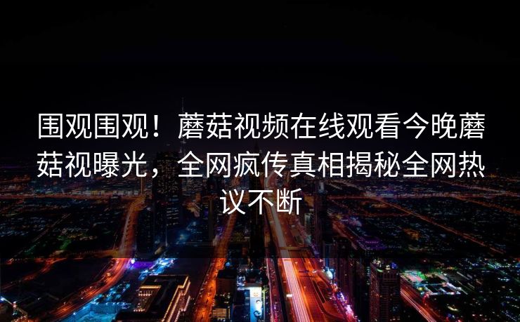 围观围观！蘑菇视频在线观看今晚蘑菇视曝光，全网疯传真相揭秘全网热议不断