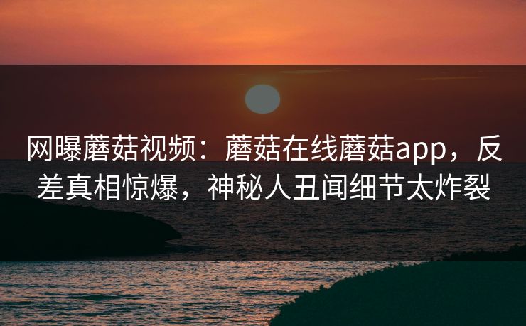 网曝蘑菇视频：蘑菇在线蘑菇app，反差真相惊爆，神秘人丑闻细节太炸裂
