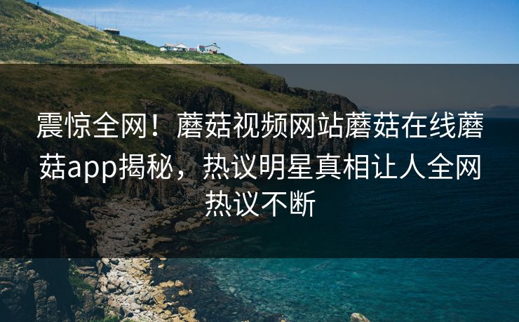 震惊全网！蘑菇视频网站蘑菇在线蘑菇app揭秘，热议明星真相让人全网热议不断