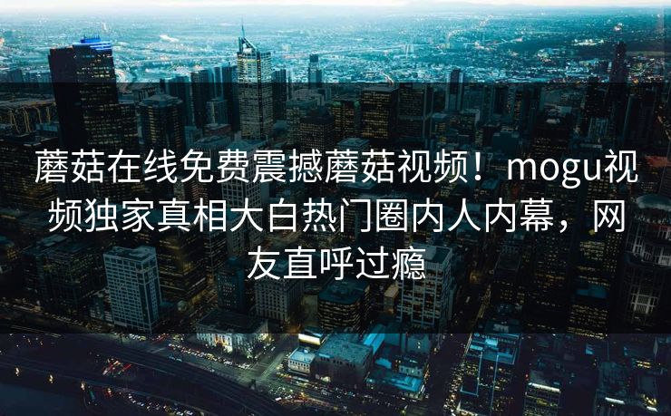 蘑菇在线免费震撼蘑菇视频！mogu视频独家真相大白热门圈内人内幕，网友直呼过瘾