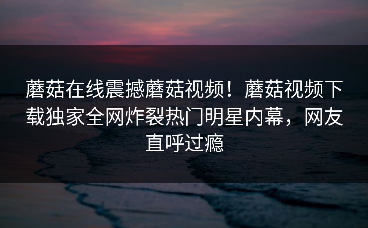 蘑菇在线震撼蘑菇视频！蘑菇视频下载独家全网炸裂热门明星内幕，网友直呼过瘾