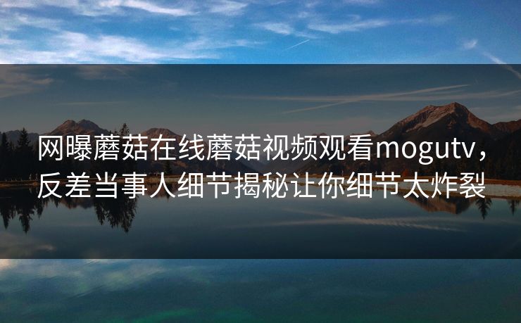 网曝蘑菇在线蘑菇视频观看mogutv，反差当事人细节揭秘让你细节太炸裂