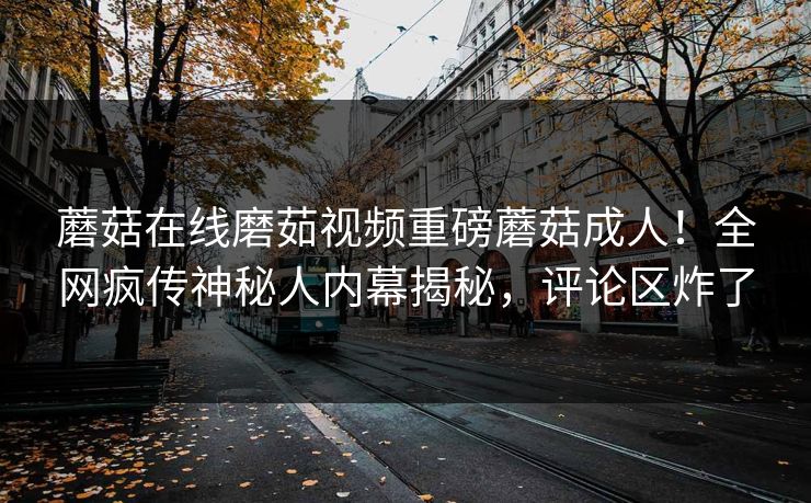 蘑菇在线磨茹视频重磅蘑菇成人！全网疯传神秘人内幕揭秘，评论区炸了